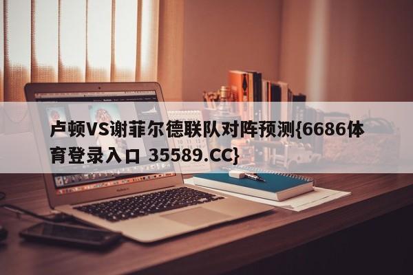 卢顿VS谢菲尔德联队对阵预测{6686体育登录入口 35589.CC}