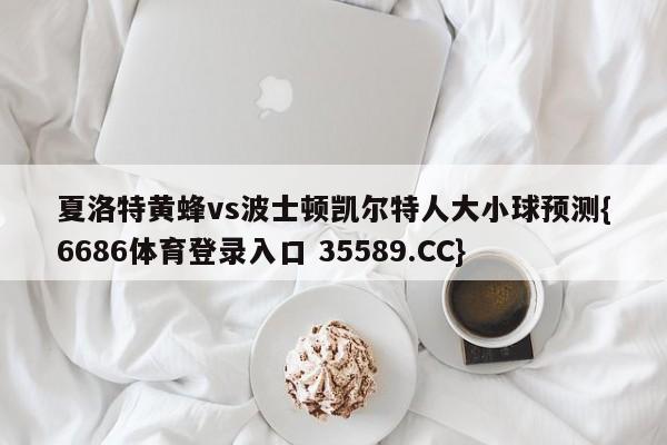 夏洛特黄蜂vs波士顿凯尔特人大小球预测{6686体育登录入口 35589.CC}
