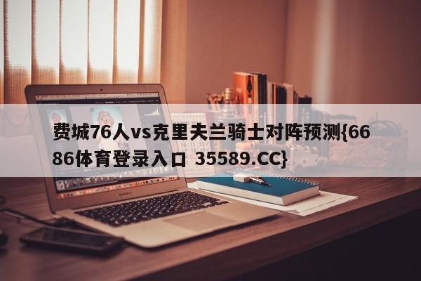 费城76人vs克里夫兰骑士对阵预测{6686体育登录入口 35589.CC}