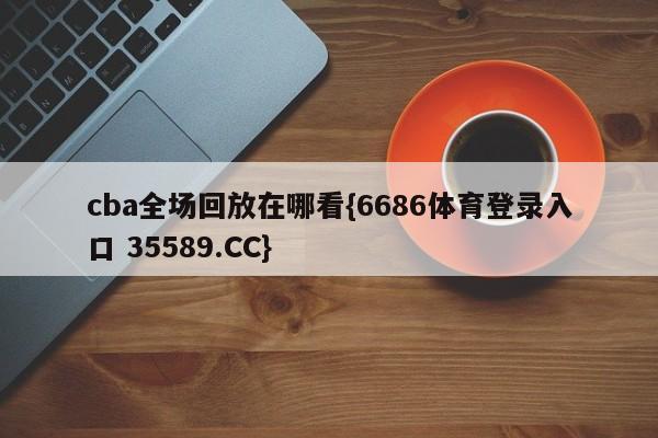 cba全场回放在哪看{6686体育登录入口 35589.CC}