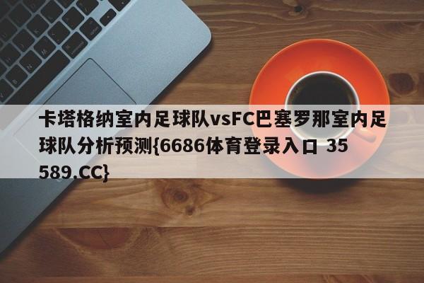 卡塔格纳室内足球队vsFC巴塞罗那室内足球队分析预测{6686体育登录入口 35589.CC}