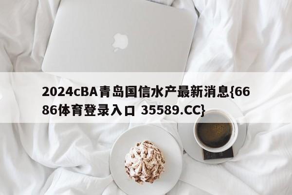 2024cBA青岛国信水产最新消息{6686体育登录入口 35589.CC}