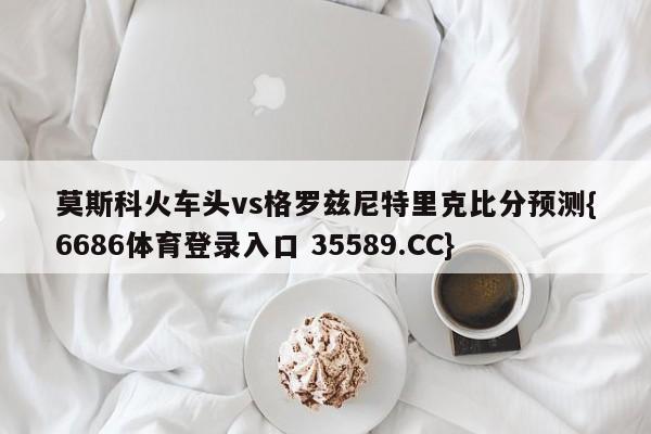 莫斯科火车头vs格罗兹尼特里克比分预测{6686体育登录入口 35589.CC}