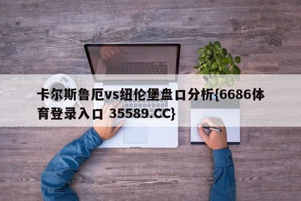 卡尔斯鲁厄vs纽伦堡盘口分析{6686体育登录入口 35589.CC}