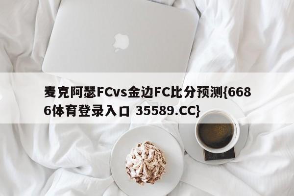 麦克阿瑟FCvs金边FC比分预测{6686体育登录入口 35589.CC}