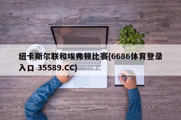 纽卡斯尔联和埃弗顿比赛{6686体育登录入口 35589.CC}