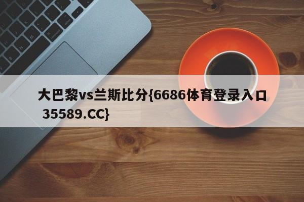 大巴黎vs兰斯比分{6686体育登录入口 35589.CC}