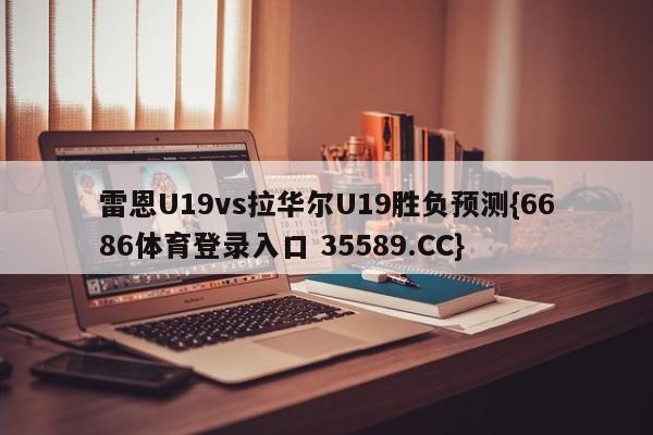 雷恩U19vs拉华尔U19胜负预测{6686体育登录入口 35589.CC}