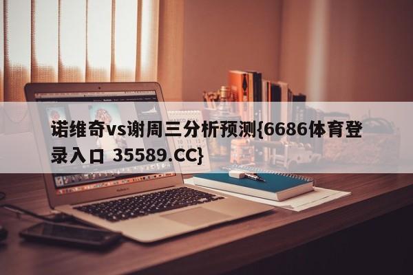诺维奇vs谢周三分析预测{6686体育登录入口 35589.CC}