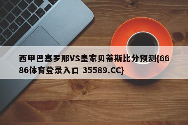 西甲巴塞罗那VS皇家贝蒂斯比分预测{6686体育登录入口 35589.CC}