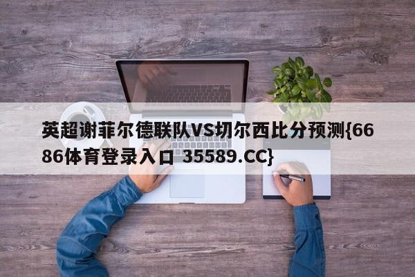 英超谢菲尔德联队VS切尔西比分预测{6686体育登录入口 35589.CC}
