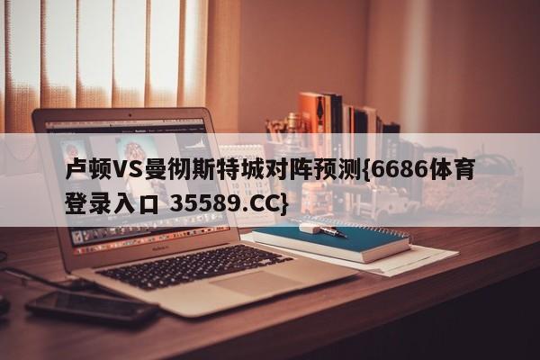 卢顿VS曼彻斯特城对阵预测{6686体育登录入口 35589.CC}