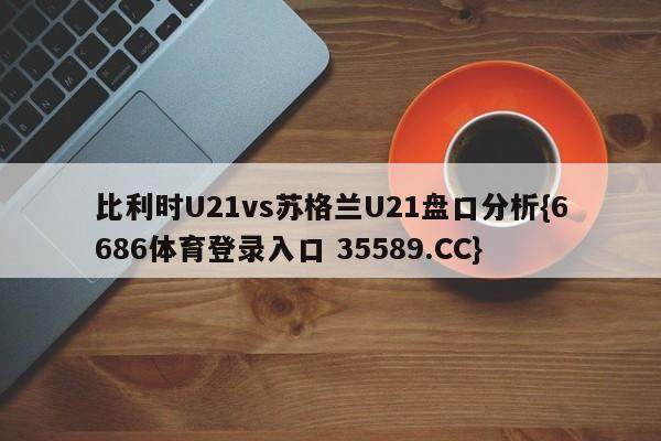 比利时U21vs苏格兰U21盘口分析{6686体育登录入口 35589.CC}