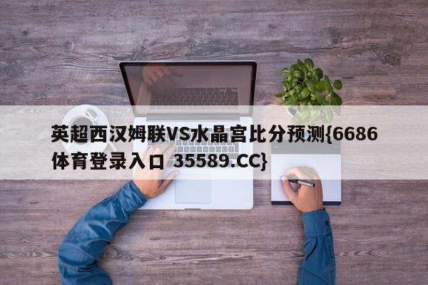 英超西汉姆联VS水晶宫比分预测{6686体育登录入口 35589.CC}