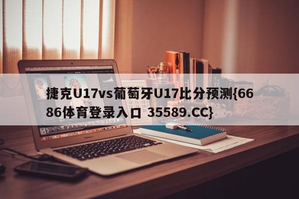 捷克U17vs葡萄牙U17比分预测{6686体育登录入口 35589.CC}