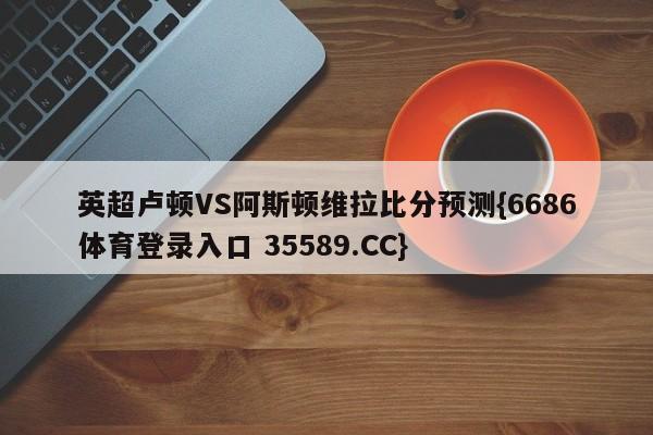 英超卢顿VS阿斯顿维拉比分预测{6686体育登录入口 35589.CC}