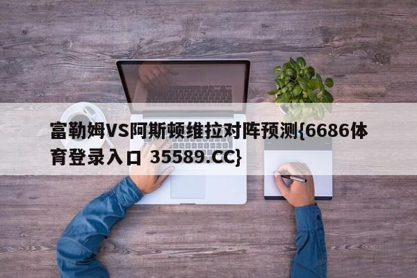 富勒姆VS阿斯顿维拉对阵预测{6686体育登录入口 35589.CC}