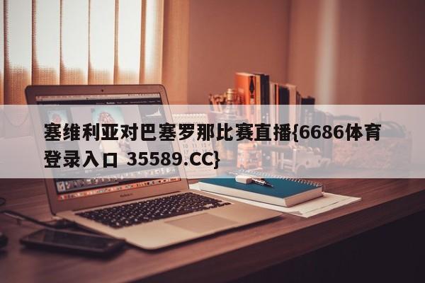 塞维利亚对巴塞罗那比赛直播{6686体育登录入口 35589.CC}