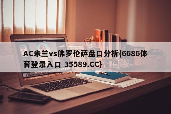 AC米兰vs佛罗伦萨盘口分析{6686体育登录入口 35589.CC}