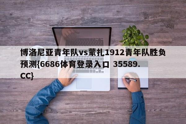 博洛尼亚青年队vs蒙扎1912青年队胜负预测{6686体育登录入口 35589.CC}