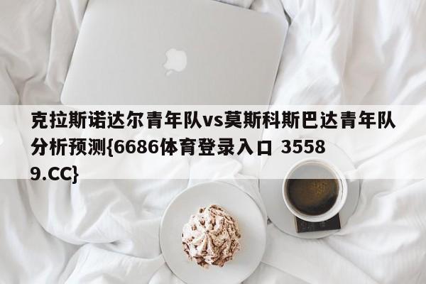 克拉斯诺达尔青年队vs莫斯科斯巴达青年队分析预测{6686体育登录入口 35589.CC}