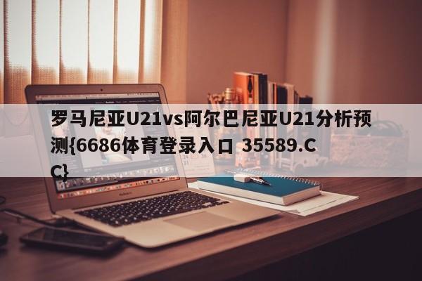 罗马尼亚U21vs阿尔巴尼亚U21分析预测{6686体育登录入口 35589.CC}