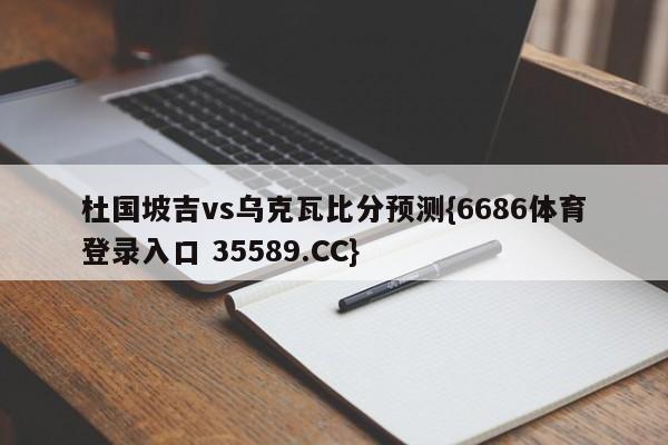 杜国坡吉vs乌克瓦比分预测{6686体育登录入口 35589.CC}