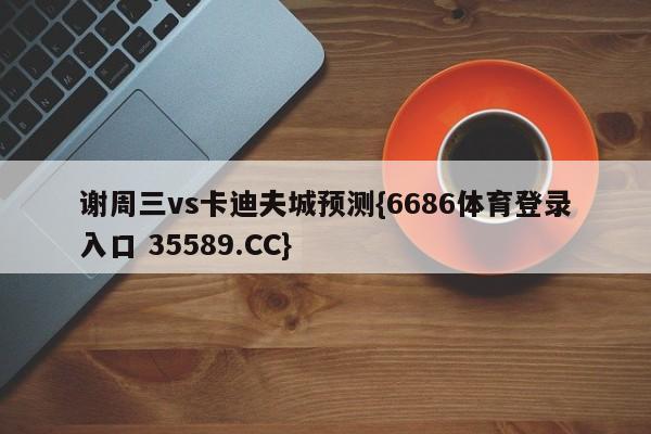 谢周三vs卡迪夫城预测{6686体育登录入口 35589.CC}