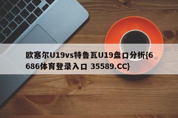 欧塞尔U19vs特鲁瓦U19盘口分析{6686体育登录入口 35589.CC}