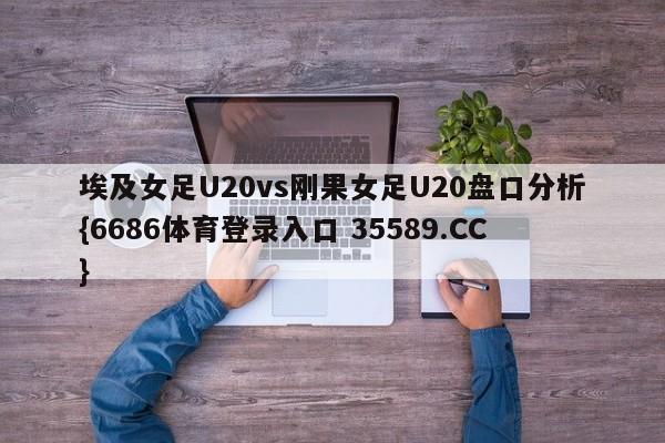 埃及女足U20vs刚果女足U20盘口分析{6686体育登录入口 35589.CC}