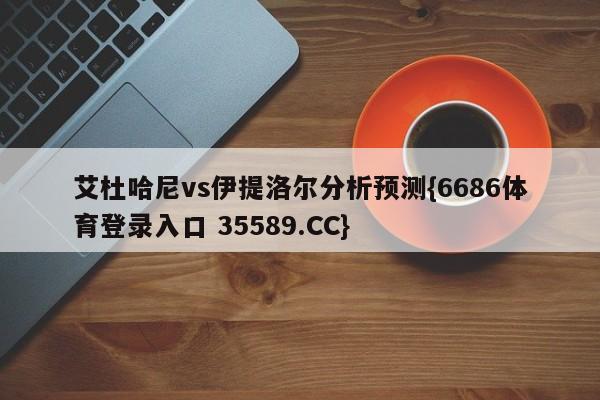 艾杜哈尼vs伊提洛尔分析预测{6686体育登录入口 35589.CC}