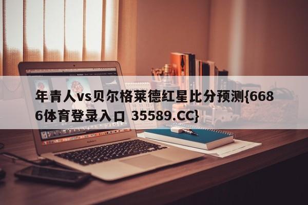 年青人vs贝尔格莱德红星比分预测{6686体育登录入口 35589.CC}