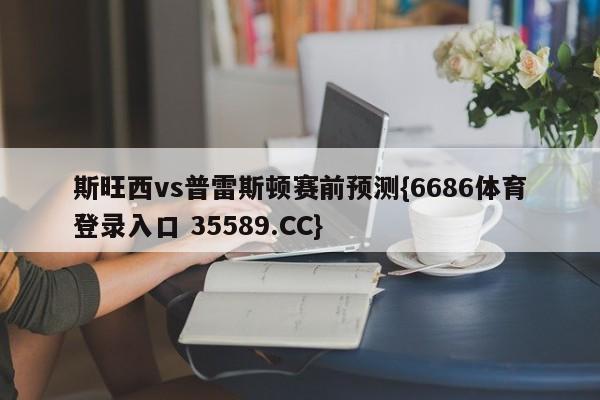 斯旺西vs普雷斯顿赛前预测{6686体育登录入口 35589.CC}
