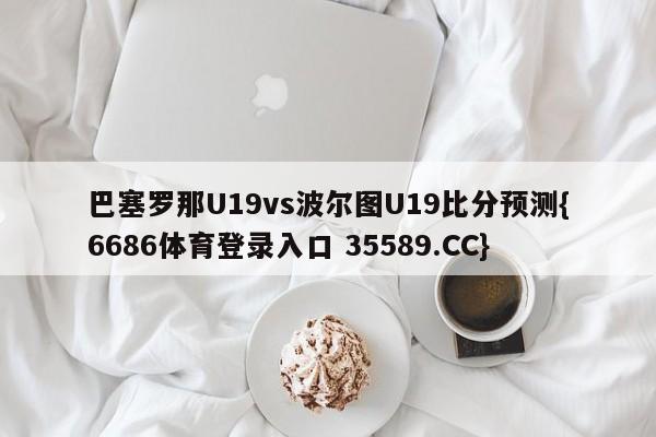 巴塞罗那U19vs波尔图U19比分预测{6686体育登录入口 35589.CC}