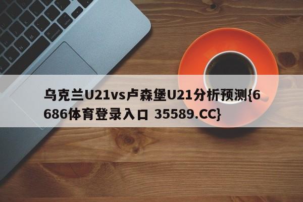 乌克兰U21vs卢森堡U21分析预测{6686体育登录入口 35589.CC}