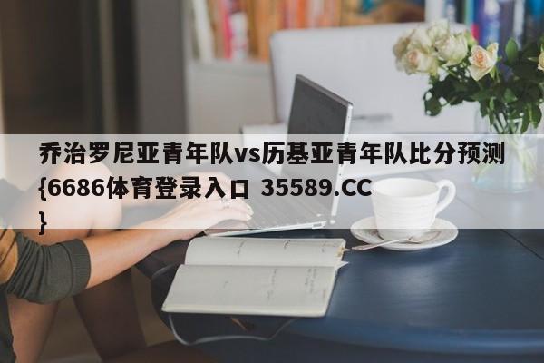 乔治罗尼亚青年队vs历基亚青年队比分预测{6686体育登录入口 35589.CC}
