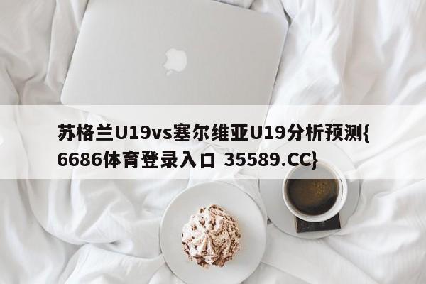 苏格兰U19vs塞尔维亚U19分析预测{6686体育登录入口 35589.CC}
