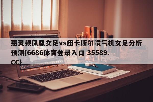 惠灵顿凤凰女足vs纽卡斯尔喷气机女足分析预测{6686体育登录入口 35589.CC}