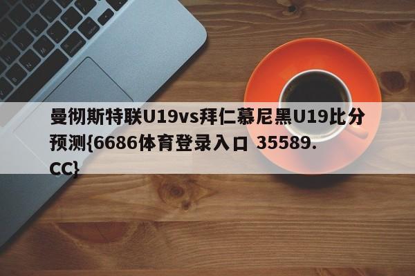 曼彻斯特联U19vs拜仁慕尼黑U19比分预测{6686体育登录入口 35589.CC}