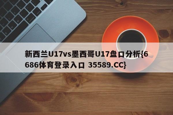 新西兰U17vs墨西哥U17盘口分析{6686体育登录入口 35589.CC}