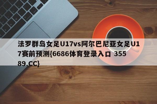 法罗群岛女足U17vs阿尔巴尼亚女足U17赛前预测{6686体育登录入口 35589.CC}
