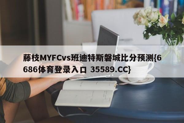 藤枝MYFCvs班迪特斯磐城比分预测{6686体育登录入口 35589.CC}