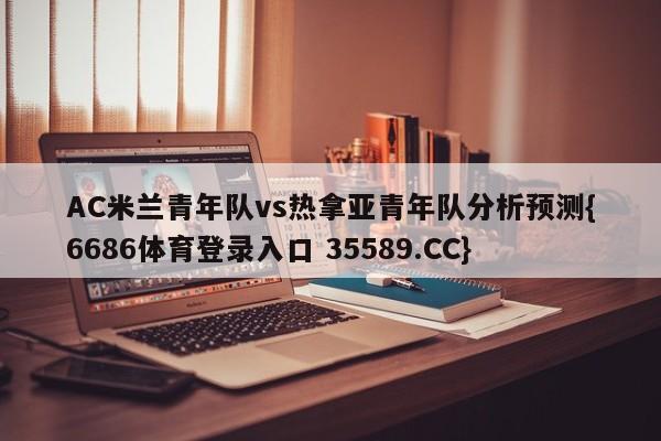 AC米兰青年队vs热拿亚青年队分析预测{6686体育登录入口 35589.CC}