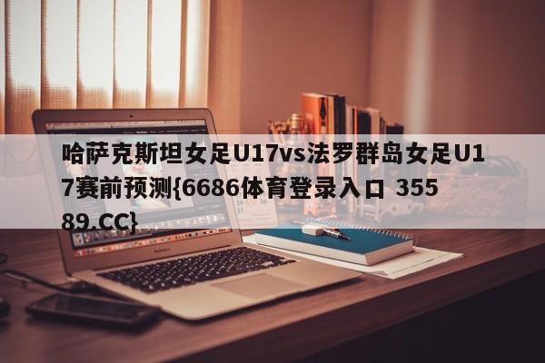 哈萨克斯坦女足U17vs法罗群岛女足U17赛前预测{6686体育登录入口 35589.CC}