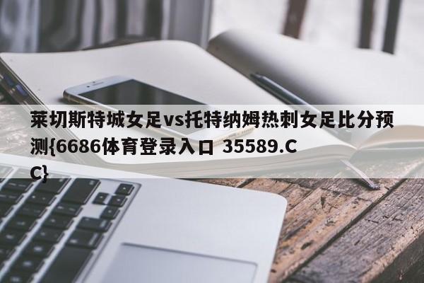 莱切斯特城女足vs托特纳姆热刺女足比分预测{6686体育登录入口 35589.CC}
