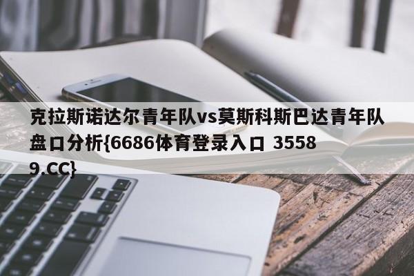 克拉斯诺达尔青年队vs莫斯科斯巴达青年队盘口分析{6686体育登录入口 35589.CC}