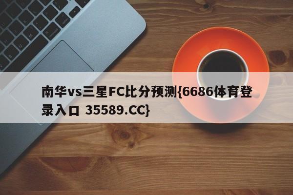 南华vs三星FC比分预测{6686体育登录入口 35589.CC}