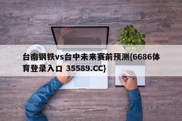 台南钢铁vs台中未来赛前预测{6686体育登录入口 35589.CC}