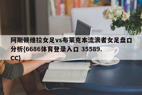 阿斯顿维拉女足vs布莱克本流浪者女足盘口分析{6686体育登录入口 35589.CC}