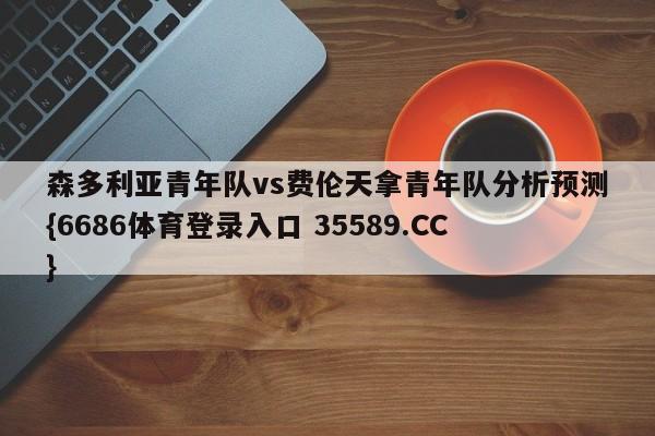 森多利亚青年队vs费伦天拿青年队分析预测{6686体育登录入口 35589.CC}